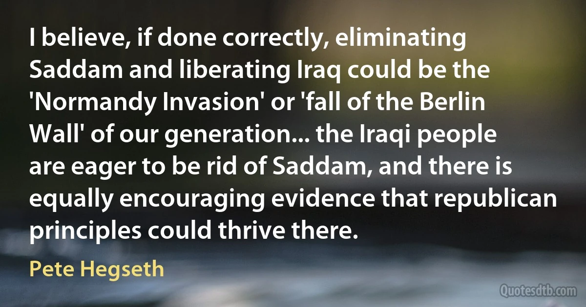 I believe, if done correctly, eliminating Saddam and liberating Iraq could be the 'Normandy Invasion' or 'fall of the Berlin Wall' of our generation... the Iraqi people are eager to be rid of Saddam, and there is equally encouraging evidence that republican principles could thrive there. (Pete Hegseth)