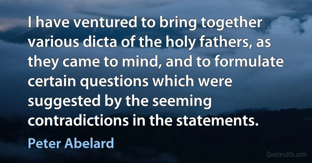 I have ventured to bring together various dicta of the holy fathers, as they came to mind, and to formulate certain questions which were suggested by the seeming contradictions in the statements. (Peter Abelard)