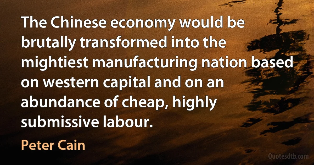 The Chinese economy would be brutally transformed into the mightiest manufacturing nation based on western capital and on an abundance of cheap, highly submissive labour. (Peter Cain)