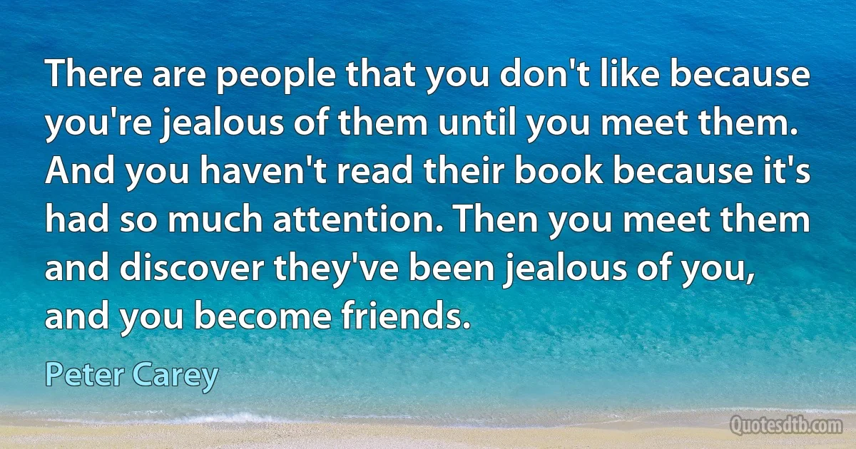 There are people that you don't like because you're jealous of them until you meet them. And you haven't read their book because it's had so much attention. Then you meet them and discover they've been jealous of you, and you become friends. (Peter Carey)