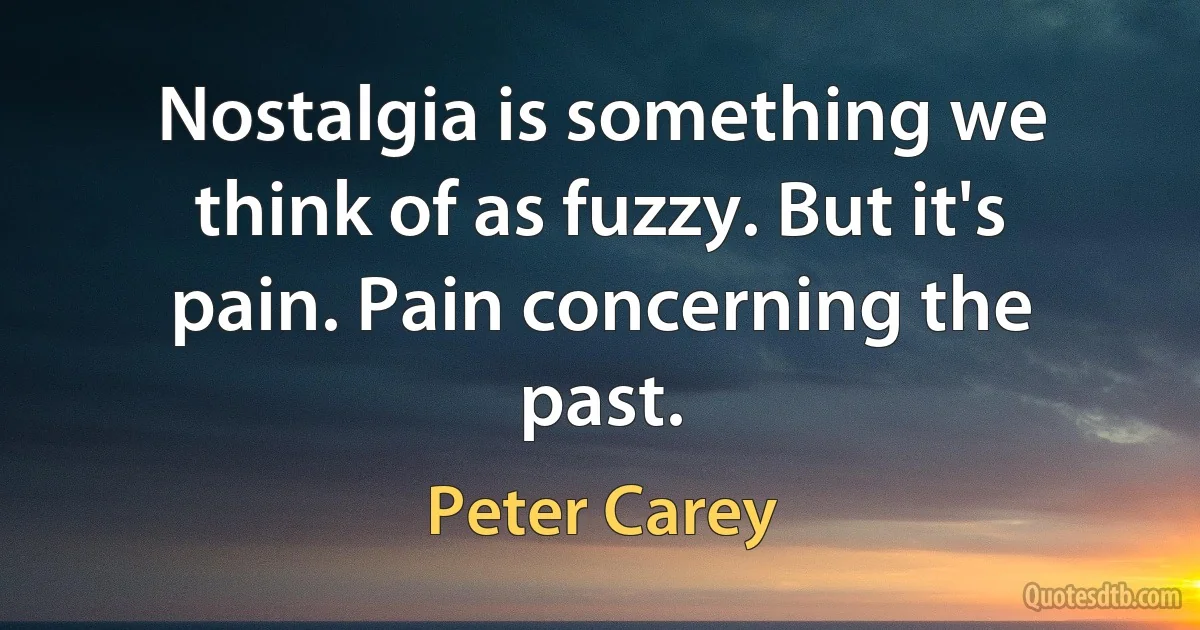 Nostalgia is something we think of as fuzzy. But it's pain. Pain concerning the past. (Peter Carey)