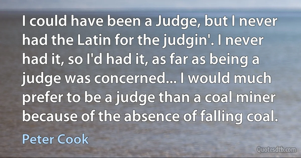 I could have been a Judge, but I never had the Latin for the judgin'. I never had it, so I'd had it, as far as being a judge was concerned... I would much prefer to be a judge than a coal miner because of the absence of falling coal. (Peter Cook)