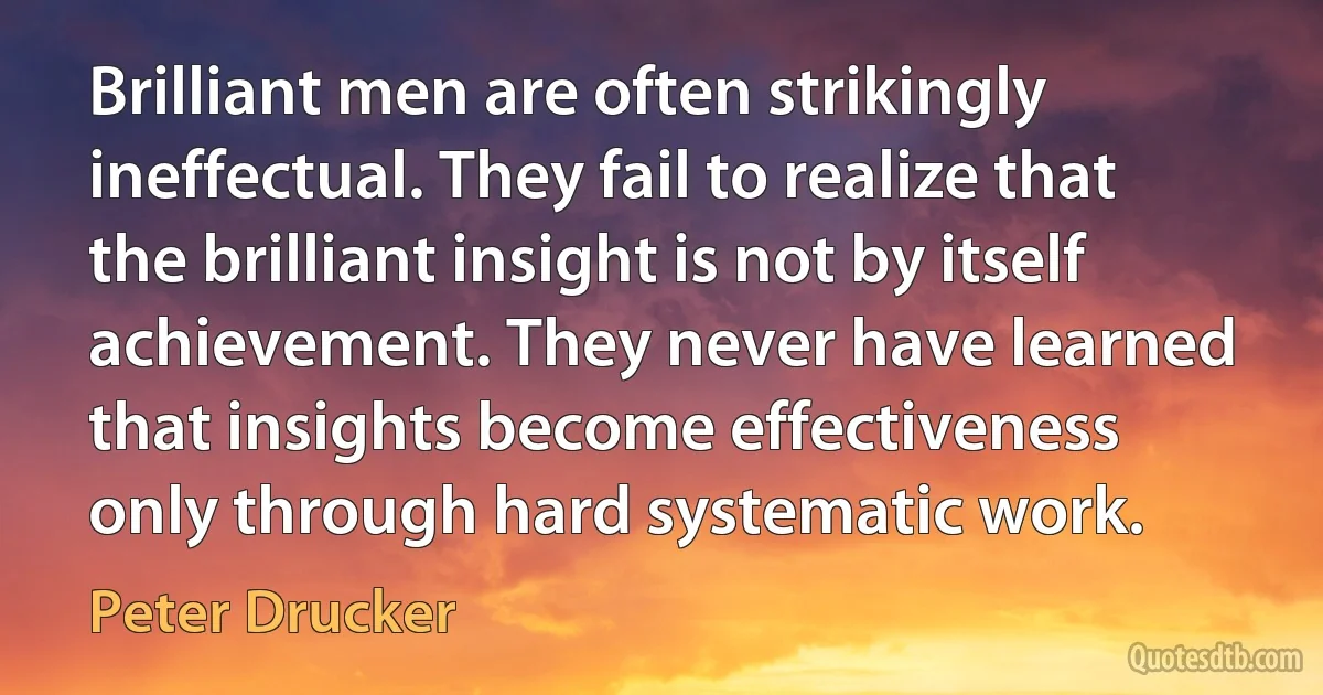 Brilliant men are often strikingly ineffectual. They fail to realize that the brilliant insight is not by itself achievement. They never have learned that insights become effectiveness only through hard systematic work. (Peter Drucker)