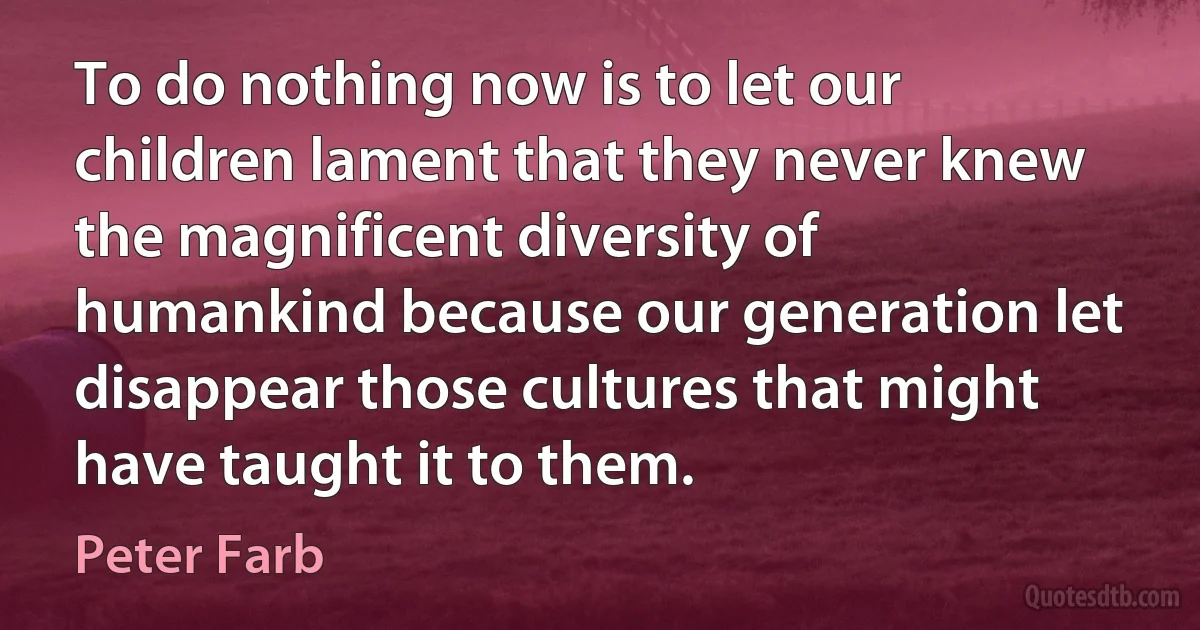 To do nothing now is to let our children lament that they never knew the magnificent diversity of humankind because our generation let disappear those cultures that might have taught it to them. (Peter Farb)