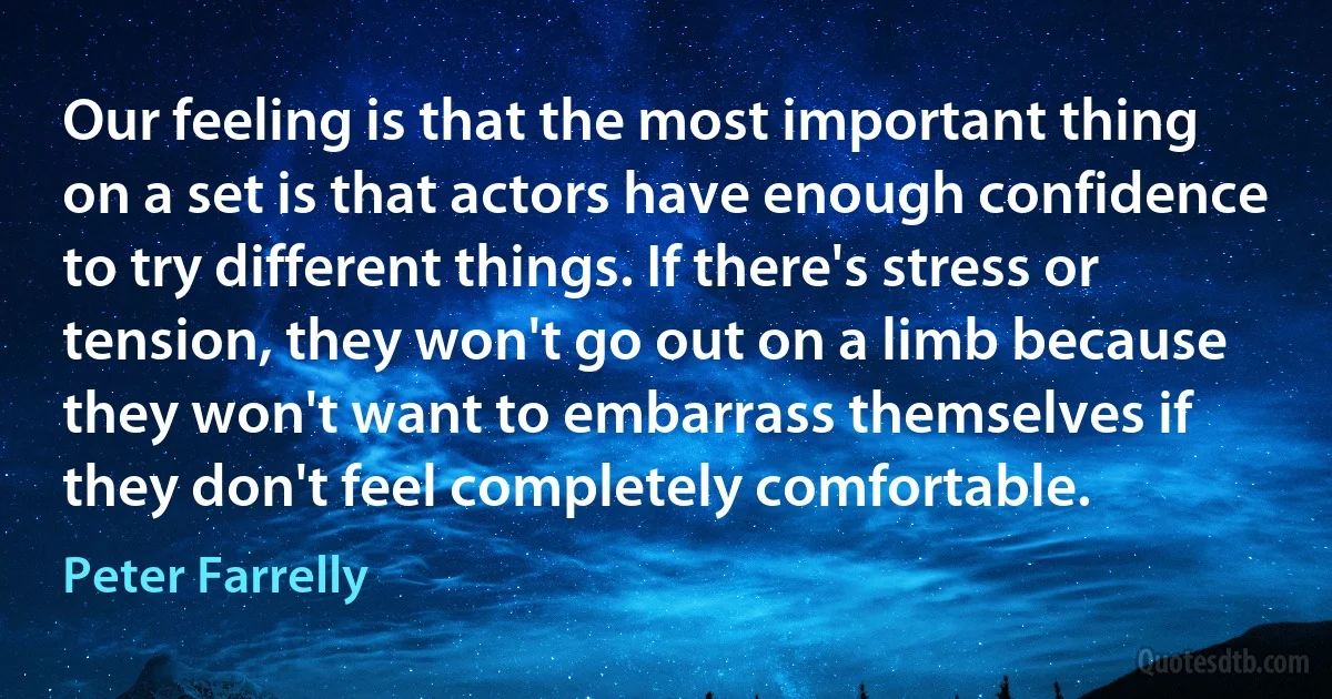 Our feeling is that the most important thing on a set is that actors have enough confidence to try different things. If there's stress or tension, they won't go out on a limb because they won't want to embarrass themselves if they don't feel completely comfortable. (Peter Farrelly)