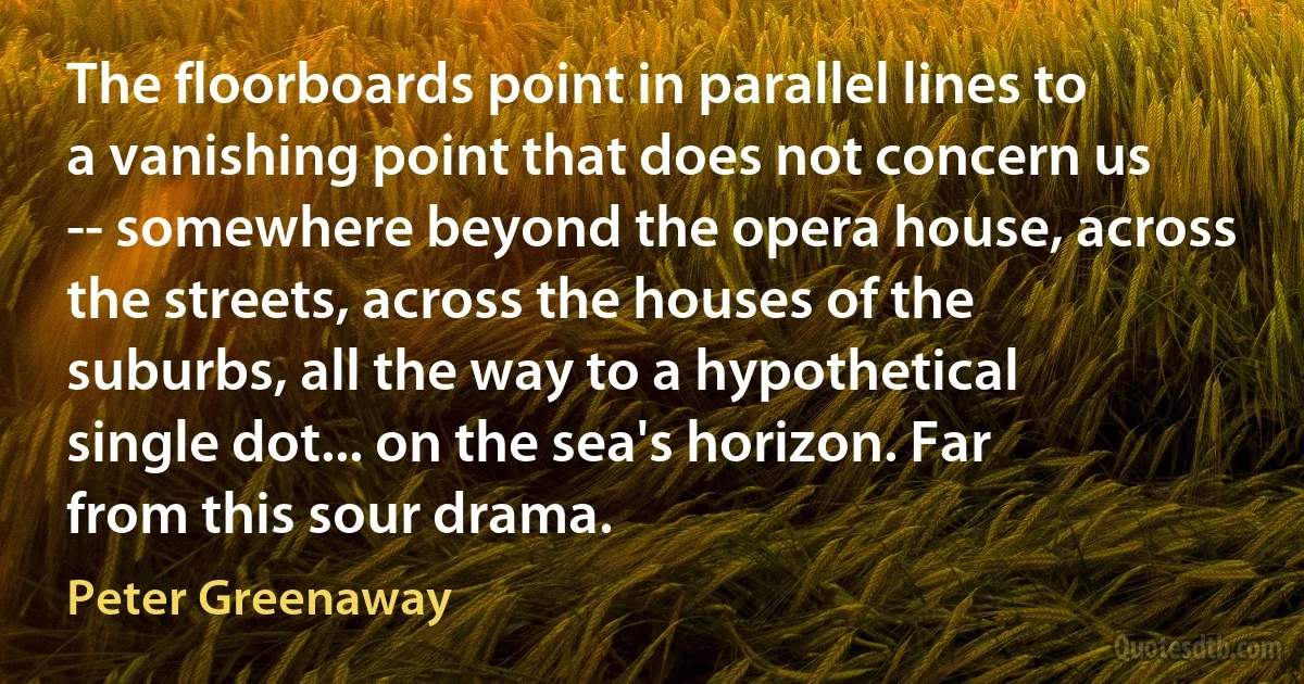 The floorboards point in parallel lines to a vanishing point that does not concern us -- somewhere beyond the opera house, across the streets, across the houses of the suburbs, all the way to a hypothetical single dot... on the sea's horizon. Far from this sour drama. (Peter Greenaway)