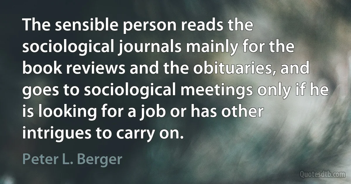 The sensible person reads the sociological journals mainly for the book reviews and the obituaries, and goes to sociological meetings only if he is looking for a job or has other intrigues to carry on. (Peter L. Berger)