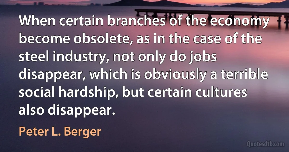 When certain branches of the economy become obsolete, as in the case of the steel industry, not only do jobs disappear, which is obviously a terrible social hardship, but certain cultures also disappear. (Peter L. Berger)