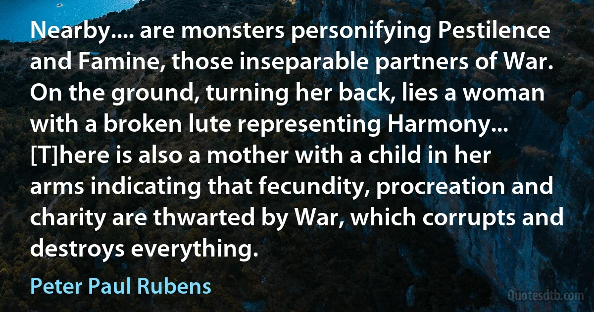 Nearby.... are monsters personifying Pestilence and Famine, those inseparable partners of War. On the ground, turning her back, lies a woman with a broken lute representing Harmony... [T]here is also a mother with a child in her arms indicating that fecundity, procreation and charity are thwarted by War, which corrupts and destroys everything. (Peter Paul Rubens)