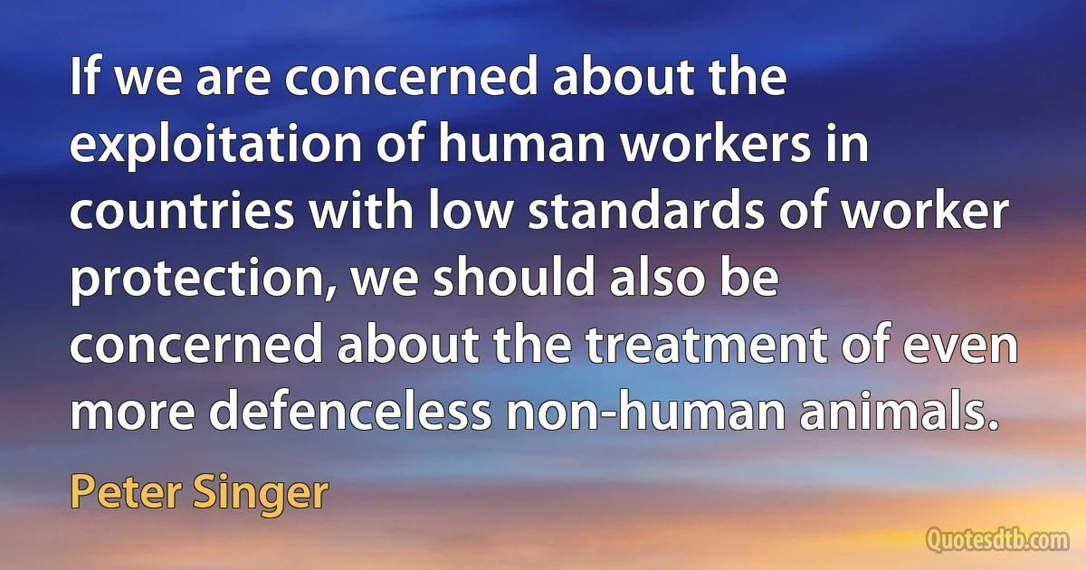 If we are concerned about the exploitation of human workers in countries with low standards of worker protection, we should also be concerned about the treatment of even more defenceless non-human animals. (Peter Singer)