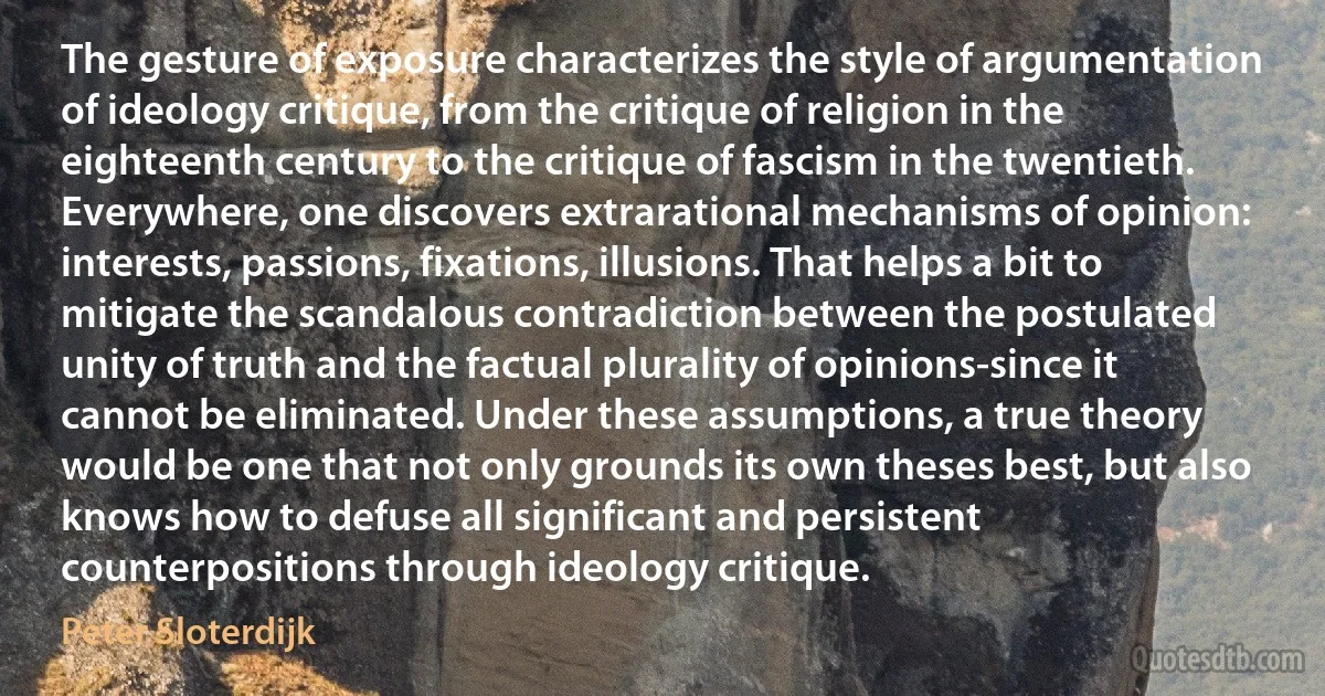 The gesture of exposure characterizes the style of argumentation of ideology critique, from the critique of religion in the eighteenth century to the critique of fascism in the twentieth. Everywhere, one discovers extrarational mechanisms of opinion: interests, passions, fixations, illusions. That helps a bit to mitigate the scandalous contradiction between the postulated unity of truth and the factual plurality of opinions-since it cannot be eliminated. Under these assumptions, a true theory would be one that not only grounds its own theses best, but also knows how to defuse all significant and persistent counterpositions through ideology critique. (Peter Sloterdijk)