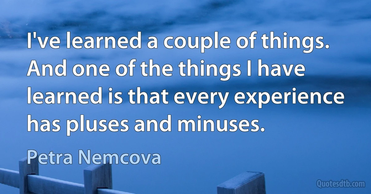 I've learned a couple of things. And one of the things I have learned is that every experience has pluses and minuses. (Petra Nemcova)