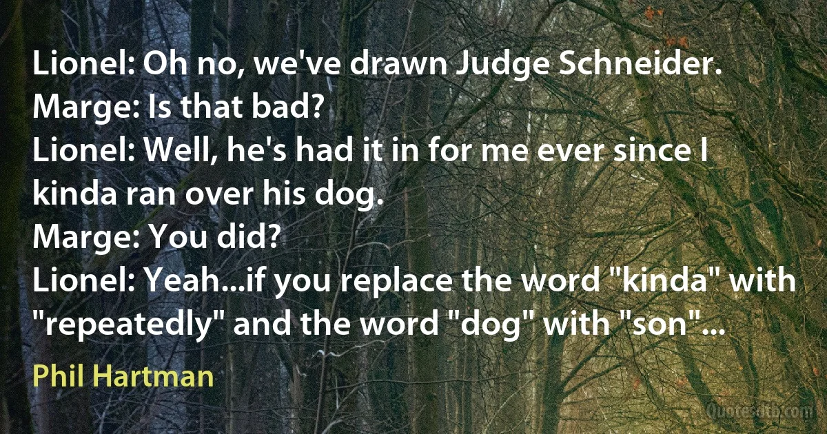 Lionel: Oh no, we've drawn Judge Schneider.
Marge: Is that bad?
Lionel: Well, he's had it in for me ever since I kinda ran over his dog.
Marge: You did?
Lionel: Yeah...if you replace the word "kinda" with "repeatedly" and the word "dog" with "son"... (Phil Hartman)