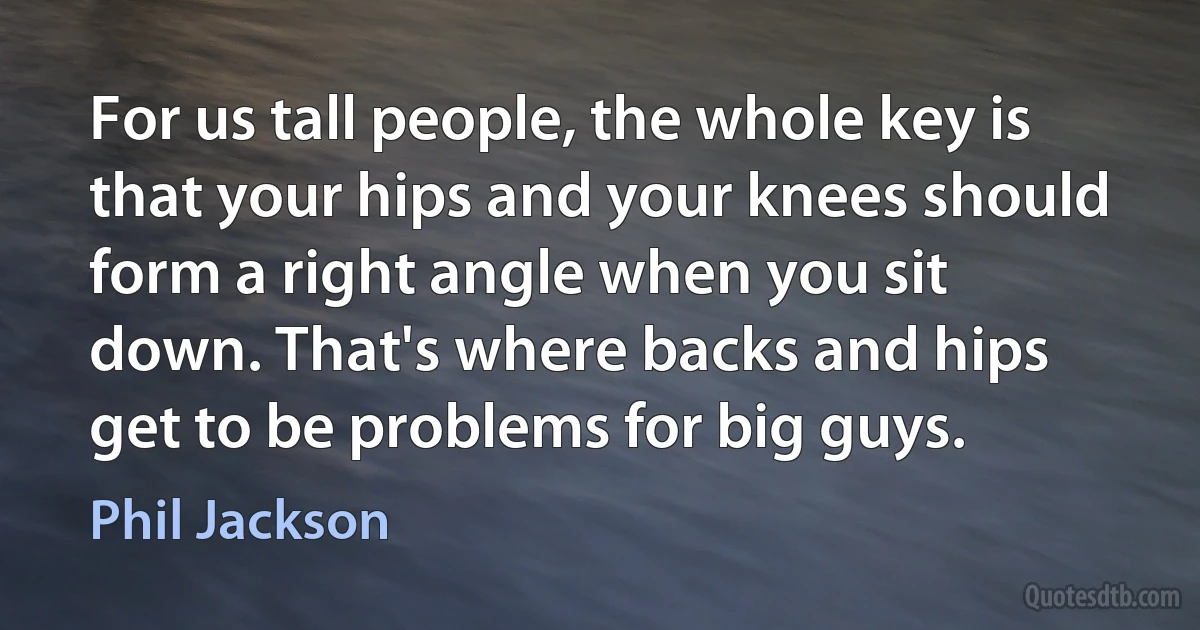 For us tall people, the whole key is that your hips and your knees should form a right angle when you sit down. That's where backs and hips get to be problems for big guys. (Phil Jackson)