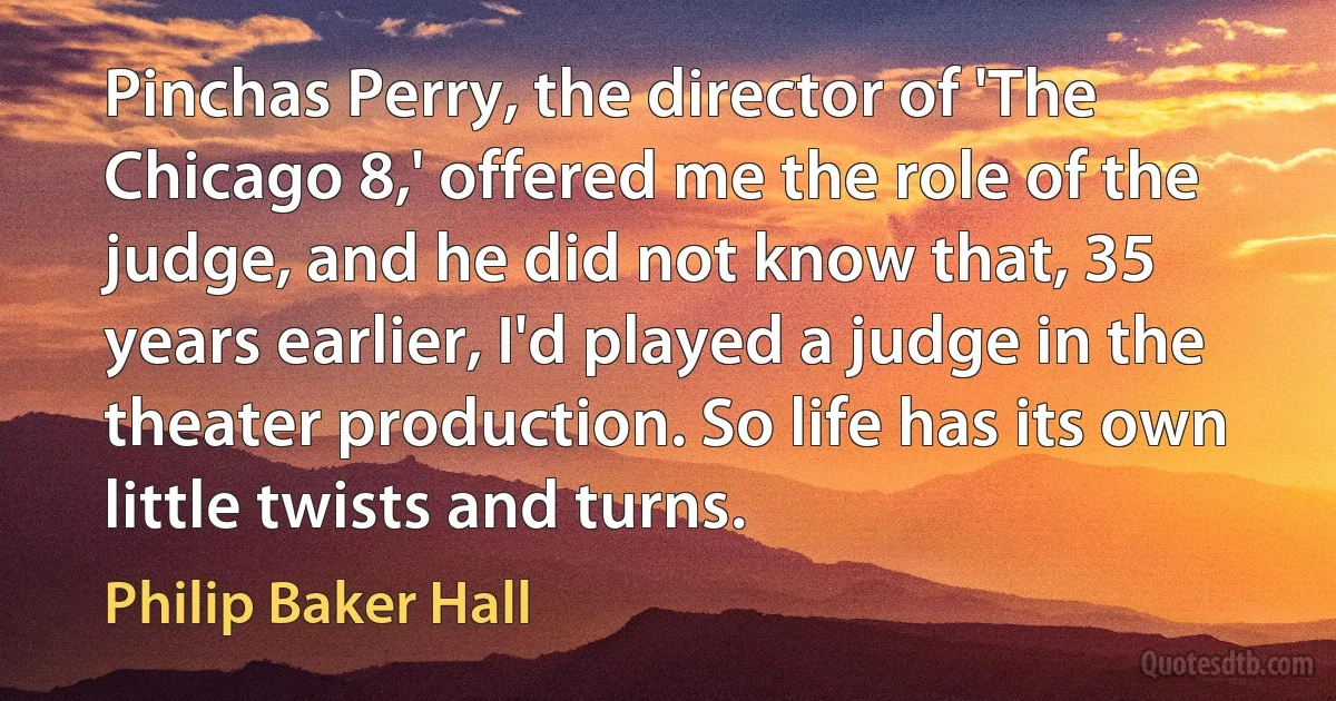 Pinchas Perry, the director of 'The Chicago 8,' offered me the role of the judge, and he did not know that, 35 years earlier, I'd played a judge in the theater production. So life has its own little twists and turns. (Philip Baker Hall)