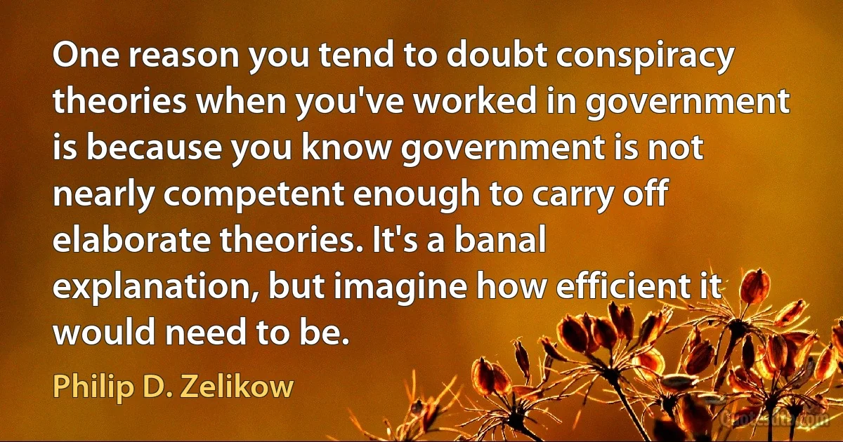 One reason you tend to doubt conspiracy theories when you've worked in government is because you know government is not nearly competent enough to carry off elaborate theories. It's a banal explanation, but imagine how efficient it would need to be. (Philip D. Zelikow)