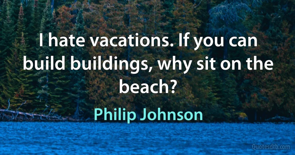 I hate vacations. If you can build buildings, why sit on the beach? (Philip Johnson)