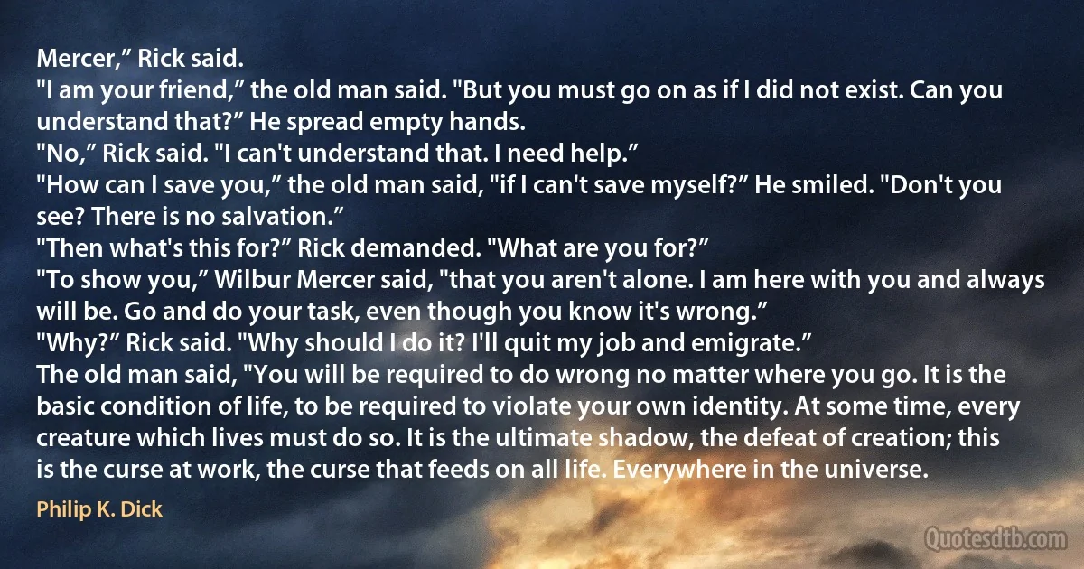 Mercer,” Rick said.
"I am your friend,” the old man said. "But you must go on as if I did not exist. Can you understand that?” He spread empty hands.
"No,” Rick said. "I can't understand that. I need help.”
"How can I save you,” the old man said, "if I can't save myself?” He smiled. "Don't you see? There is no salvation.”
"Then what's this for?” Rick demanded. "What are you for?”
"To show you,” Wilbur Mercer said, "that you aren't alone. I am here with you and always will be. Go and do your task, even though you know it's wrong.”
"Why?” Rick said. "Why should I do it? I'll quit my job and emigrate.”
The old man said, "You will be required to do wrong no matter where you go. It is the basic condition of life, to be required to violate your own identity. At some time, every creature which lives must do so. It is the ultimate shadow, the defeat of creation; this is the curse at work, the curse that feeds on all life. Everywhere in the universe. (Philip K. Dick)