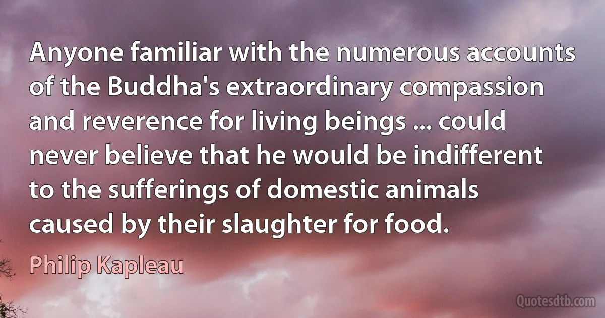 Anyone familiar with the numerous accounts of the Buddha's extraordinary compassion and reverence for living beings ... could never believe that he would be indifferent to the sufferings of domestic animals caused by their slaughter for food. (Philip Kapleau)