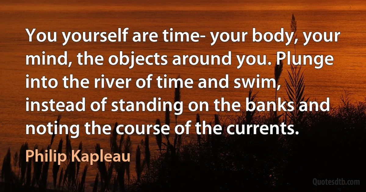 You yourself are time- your body, your mind, the objects around you. Plunge into the river of time and swim, instead of standing on the banks and noting the course of the currents. (Philip Kapleau)