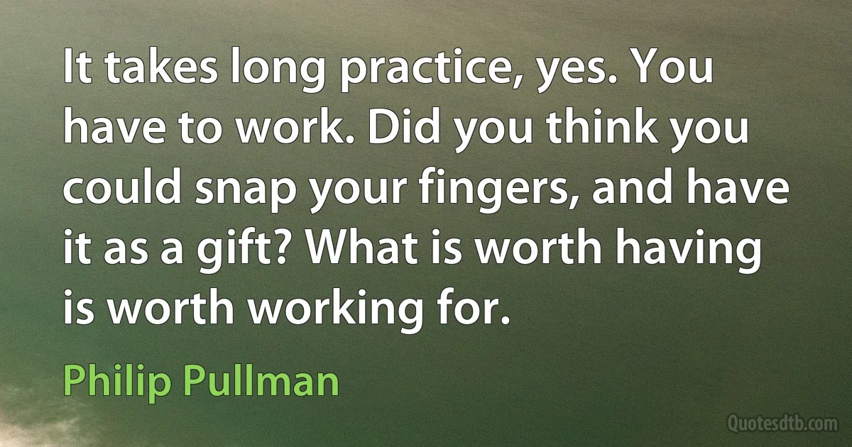 It takes long practice, yes. You have to work. Did you think you could snap your fingers, and have it as a gift? What is worth having is worth working for. (Philip Pullman)