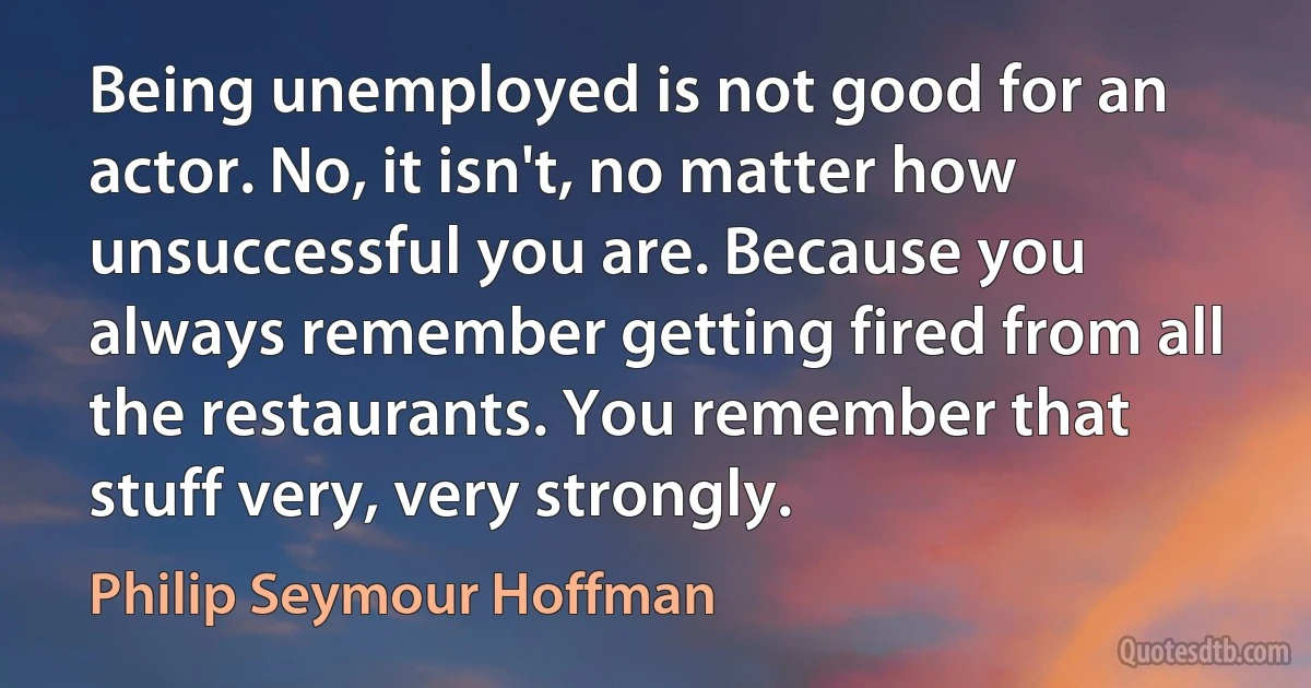 Being unemployed is not good for an actor. No, it isn't, no matter how unsuccessful you are. Because you always remember getting fired from all the restaurants. You remember that stuff very, very strongly. (Philip Seymour Hoffman)