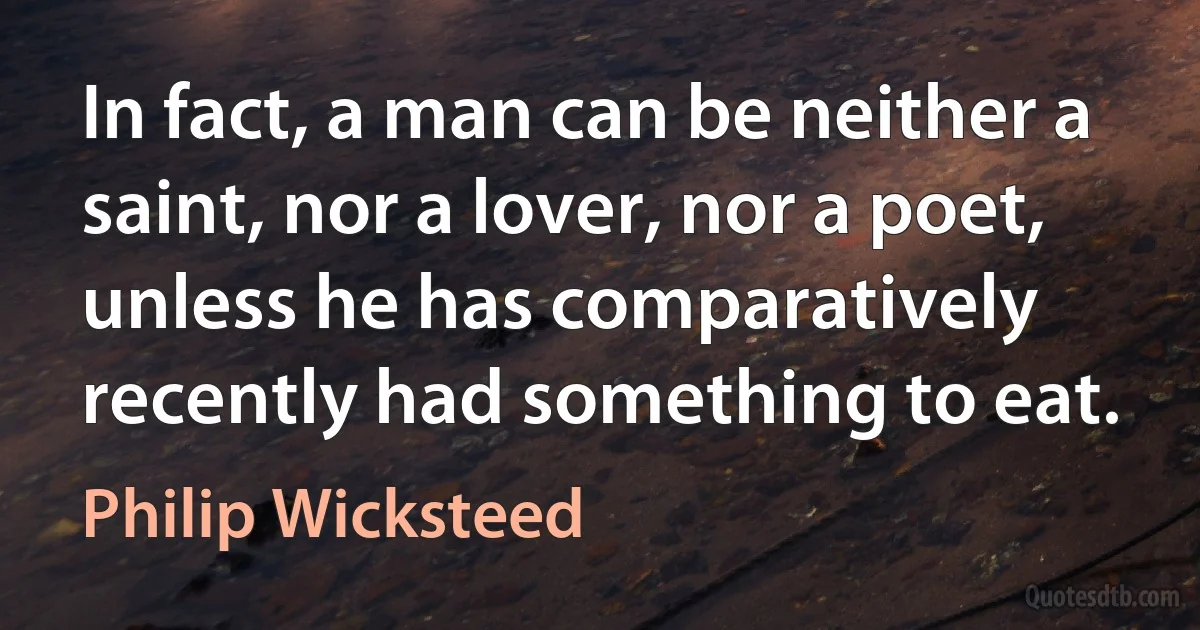 In fact, a man can be neither a saint, nor a lover, nor a poet, unless he has comparatively recently had something to eat. (Philip Wicksteed)