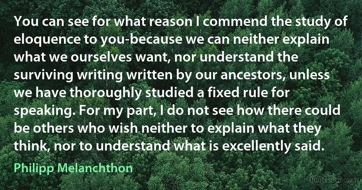 You can see for what reason I commend the study of eloquence to you-because we can neither explain what we ourselves want, nor understand the surviving writing written by our ancestors, unless we have thoroughly studied a fixed rule for speaking. For my part, I do not see how there could be others who wish neither to explain what they think, nor to understand what is excellently said. (Philipp Melanchthon)