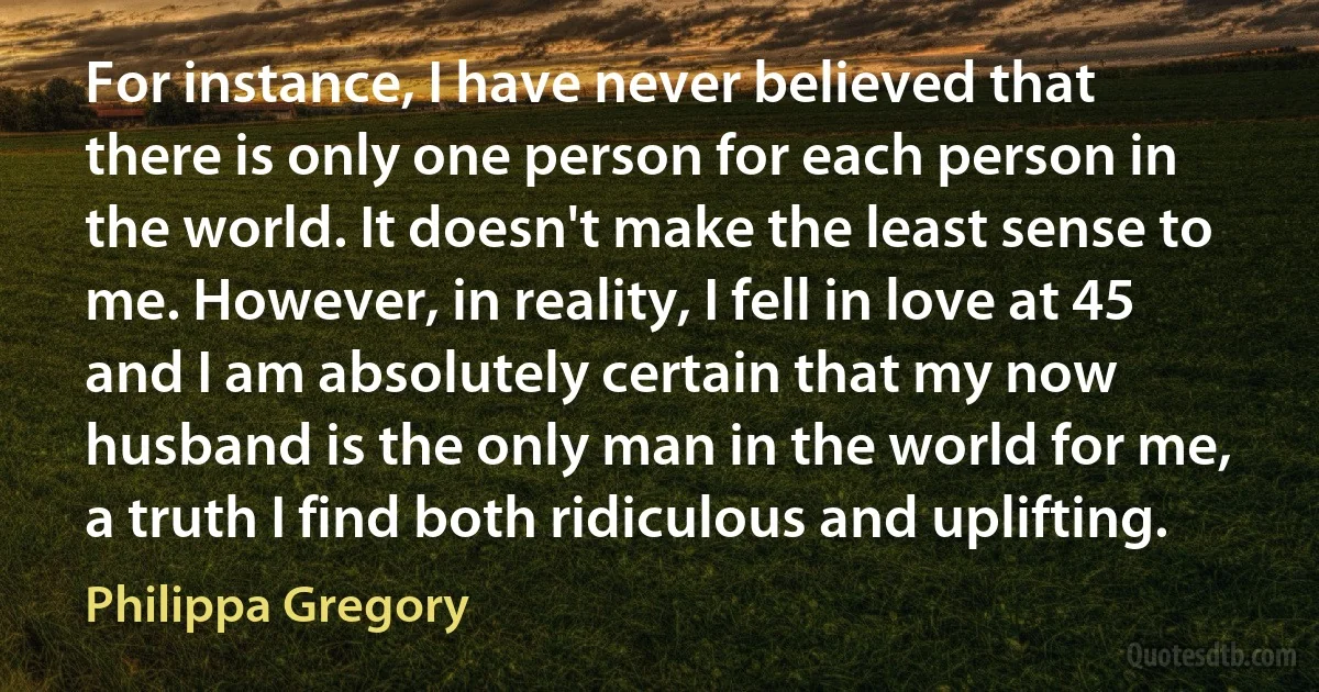 For instance, I have never believed that there is only one person for each person in the world. It doesn't make the least sense to me. However, in reality, I fell in love at 45 and I am absolutely certain that my now husband is the only man in the world for me, a truth I find both ridiculous and uplifting. (Philippa Gregory)