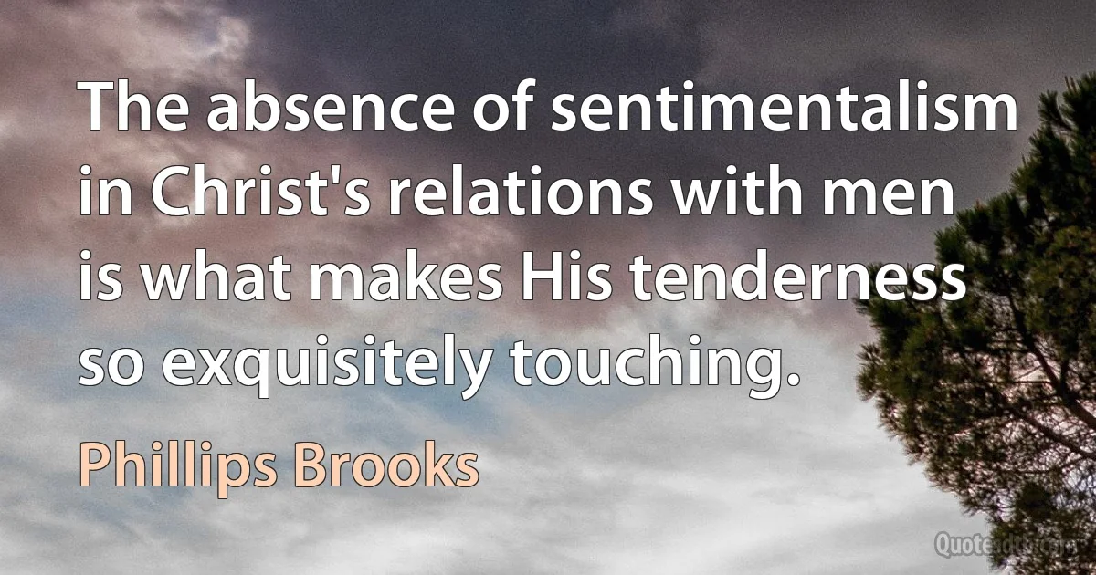 The absence of sentimentalism in Christ's relations with men is what makes His tenderness so exquisitely touching. (Phillips Brooks)