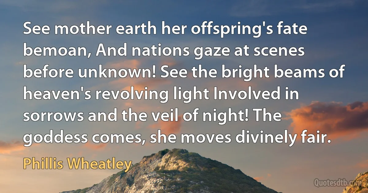 See mother earth her offspring's fate bemoan, And nations gaze at scenes before unknown! See the bright beams of heaven's revolving light Involved in sorrows and the veil of night! The goddess comes, she moves divinely fair. (Phillis Wheatley)