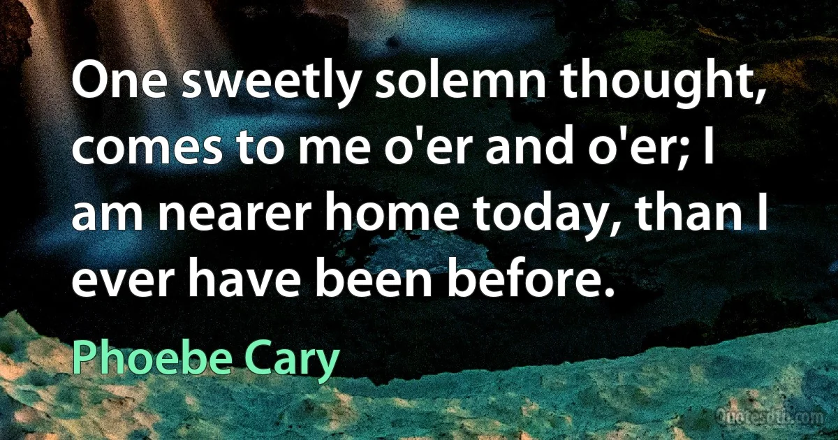 One sweetly solemn thought, comes to me o'er and o'er; I am nearer home today, than I ever have been before. (Phoebe Cary)