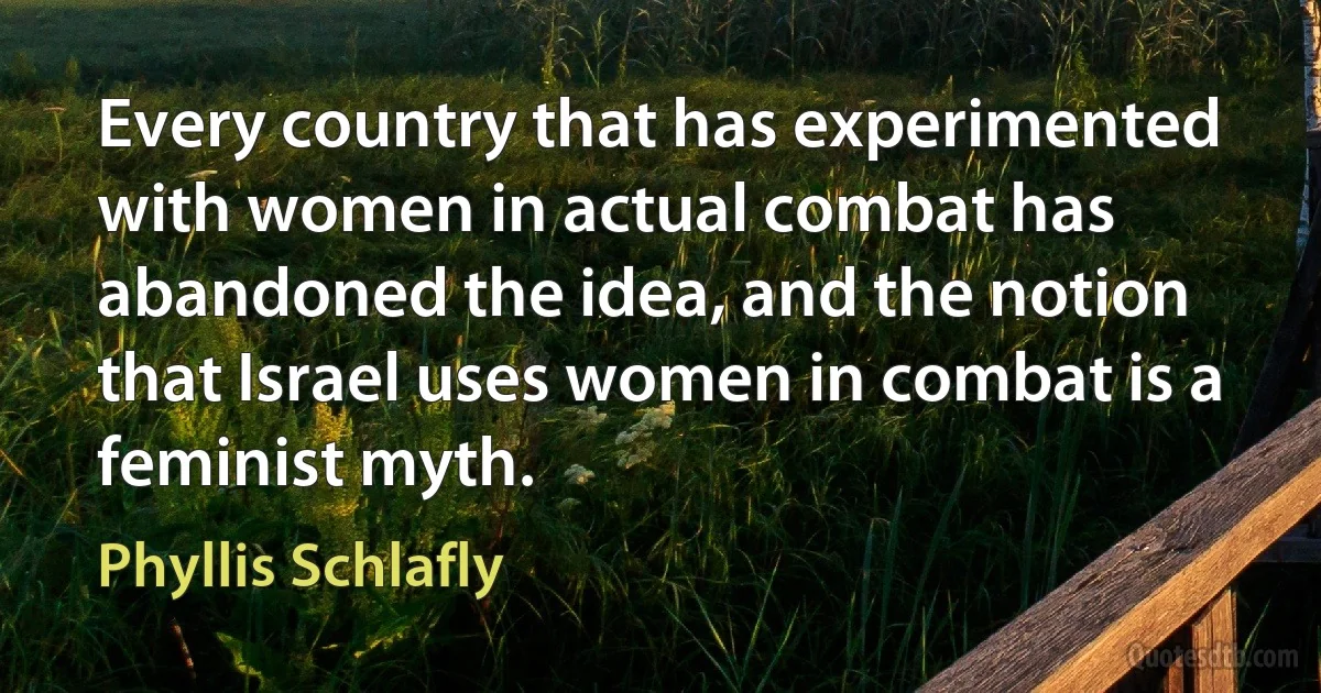 Every country that has experimented with women in actual combat has abandoned the idea, and the notion that Israel uses women in combat is a feminist myth. (Phyllis Schlafly)