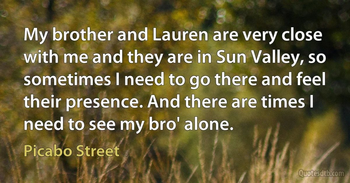 My brother and Lauren are very close with me and they are in Sun Valley, so sometimes I need to go there and feel their presence. And there are times I need to see my bro' alone. (Picabo Street)