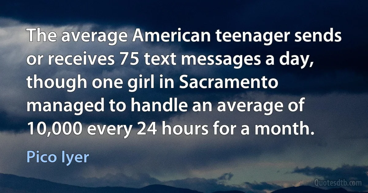 The average American teenager sends or receives 75 text messages a day, though one girl in Sacramento managed to handle an average of 10,000 every 24 hours for a month. (Pico Iyer)