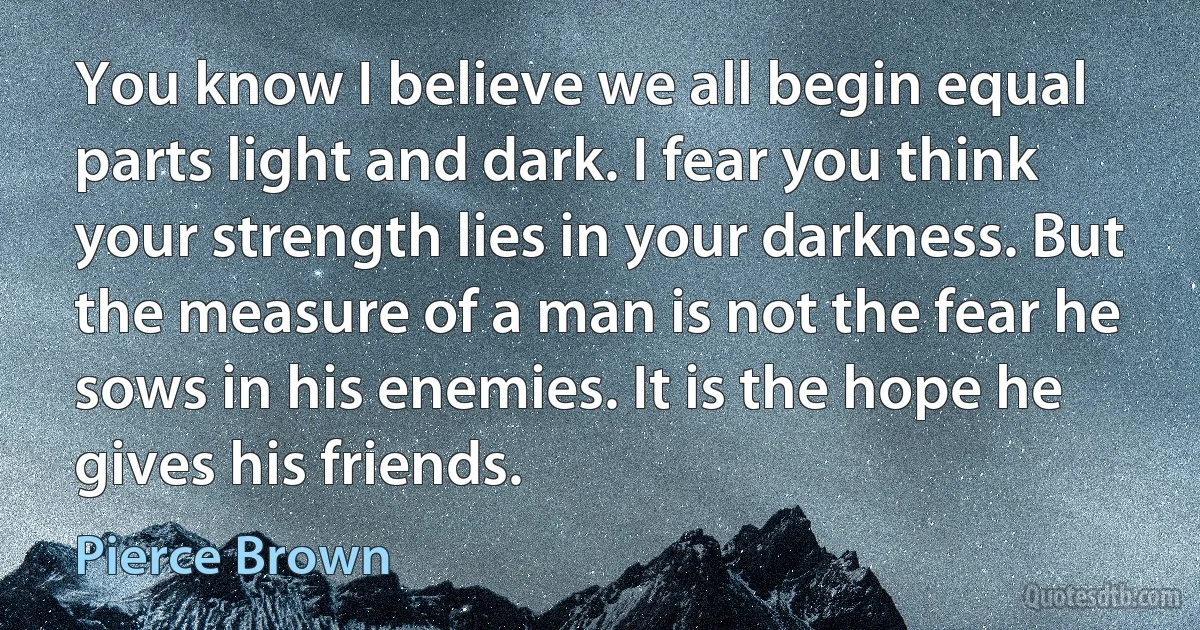 You know I believe we all begin equal parts light and dark. I fear you think your strength lies in your darkness. But the measure of a man is not the fear he sows in his enemies. It is the hope he gives his friends. (Pierce Brown)