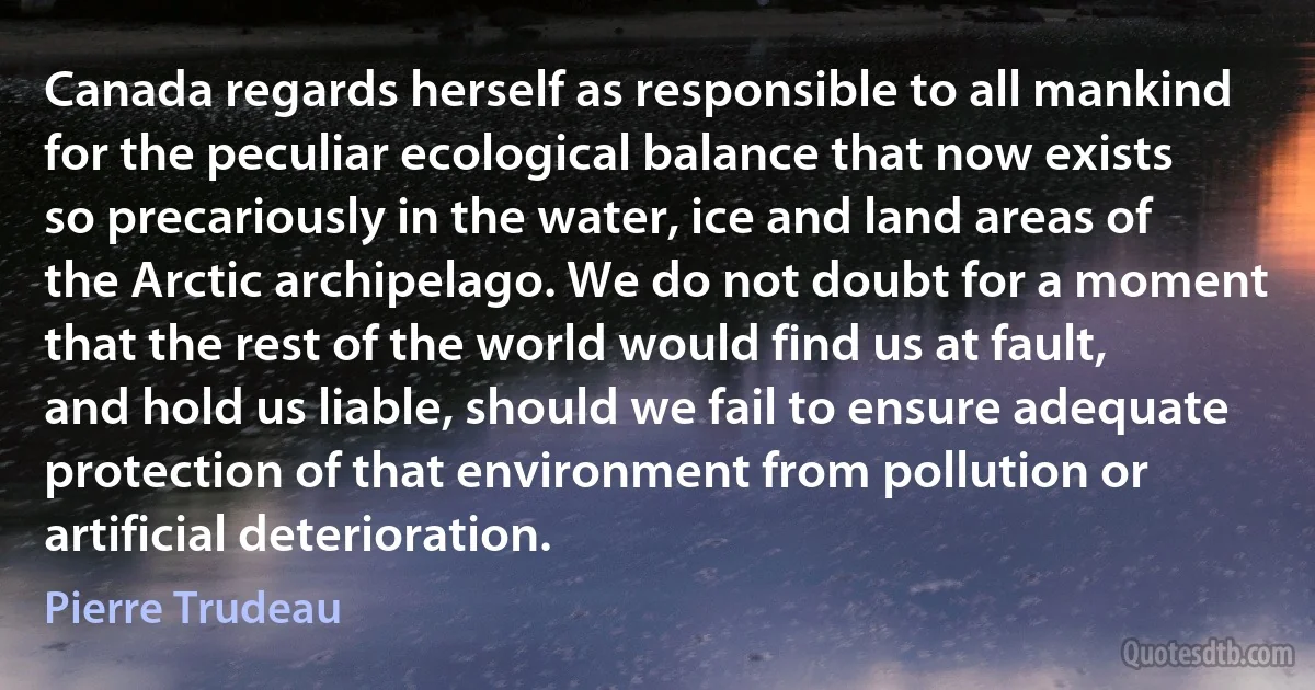 Canada regards herself as responsible to all mankind for the peculiar ecological balance that now exists so precariously in the water, ice and land areas of the Arctic archipelago. We do not doubt for a moment that the rest of the world would find us at fault, and hold us liable, should we fail to ensure adequate protection of that environment from pollution or artificial deterioration. (Pierre Trudeau)