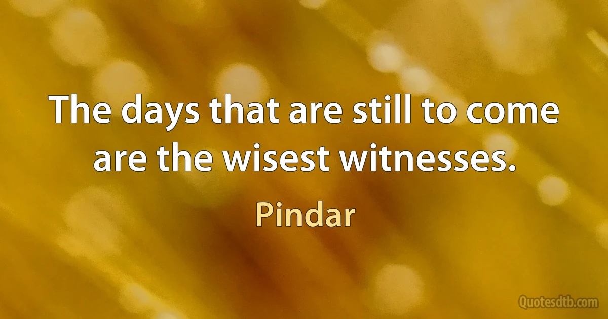 The days that are still to come are the wisest witnesses. (Pindar)