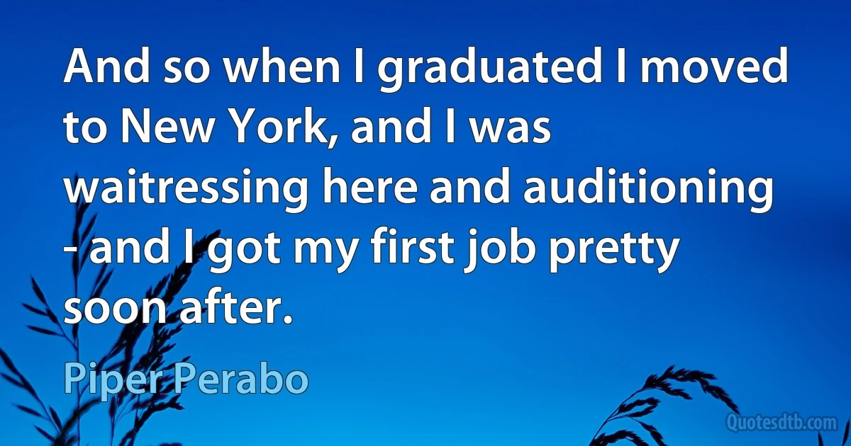 And so when I graduated I moved to New York, and I was waitressing here and auditioning - and I got my first job pretty soon after. (Piper Perabo)