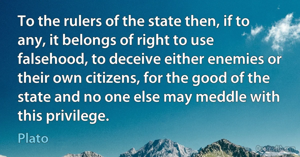 To the rulers of the state then, if to any, it belongs of right to use falsehood, to deceive either enemies or their own citizens, for the good of the state and no one else may meddle with this privilege. (Plato)