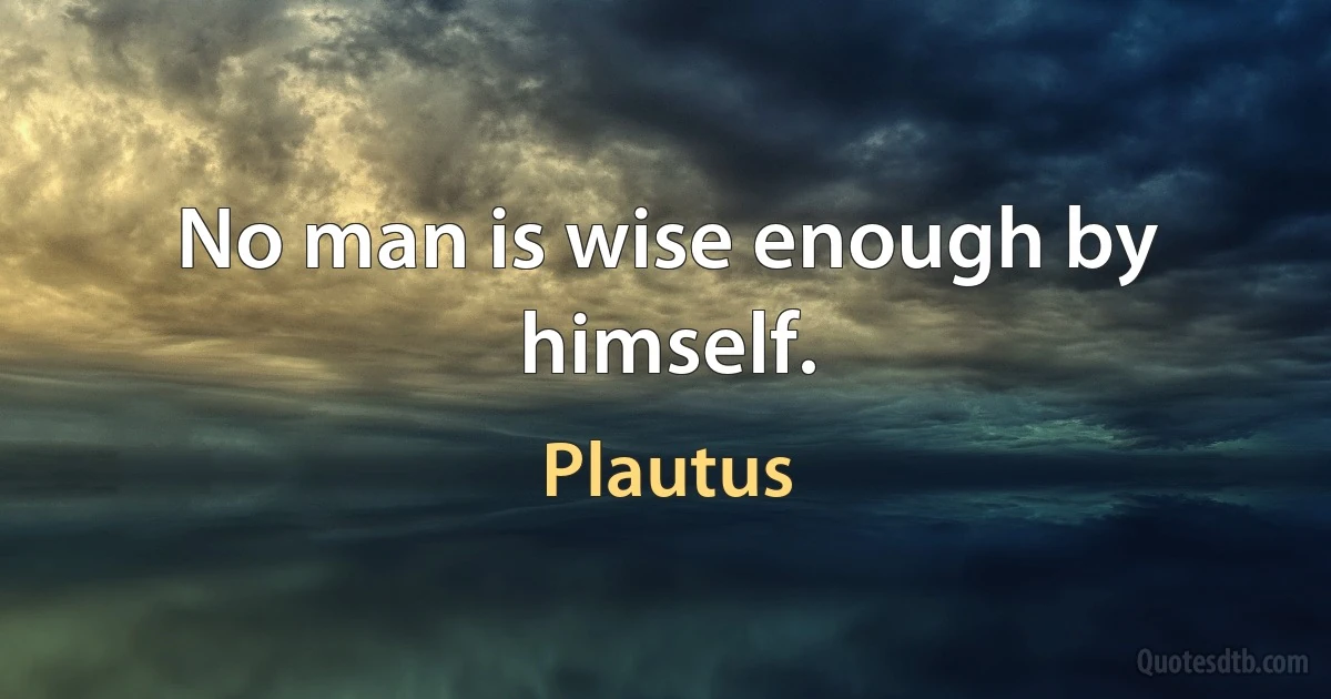 No man is wise enough by himself. (Plautus)