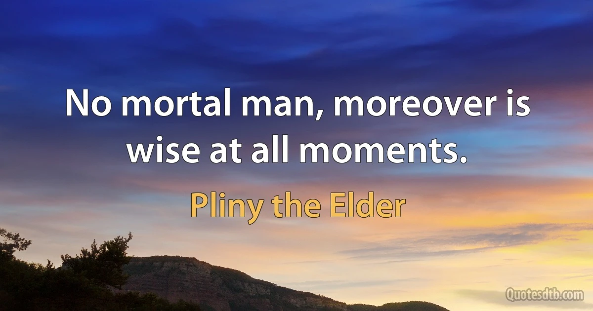 No mortal man, moreover is wise at all moments. (Pliny the Elder)