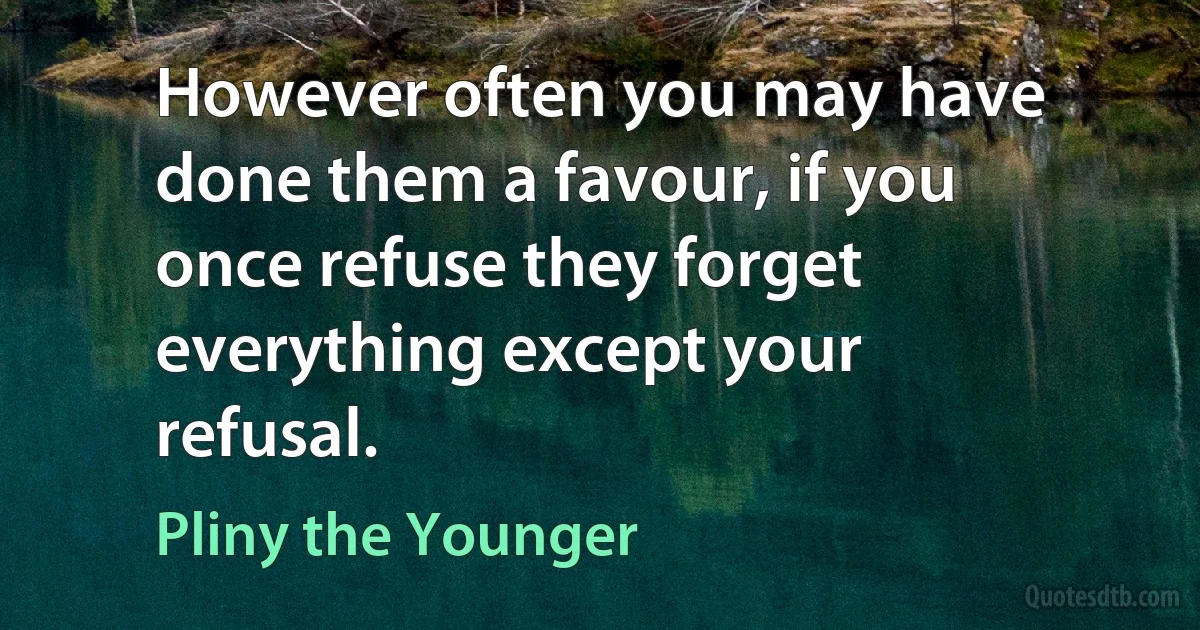 However often you may have done them a favour, if you once refuse they forget everything except your refusal. (Pliny the Younger)