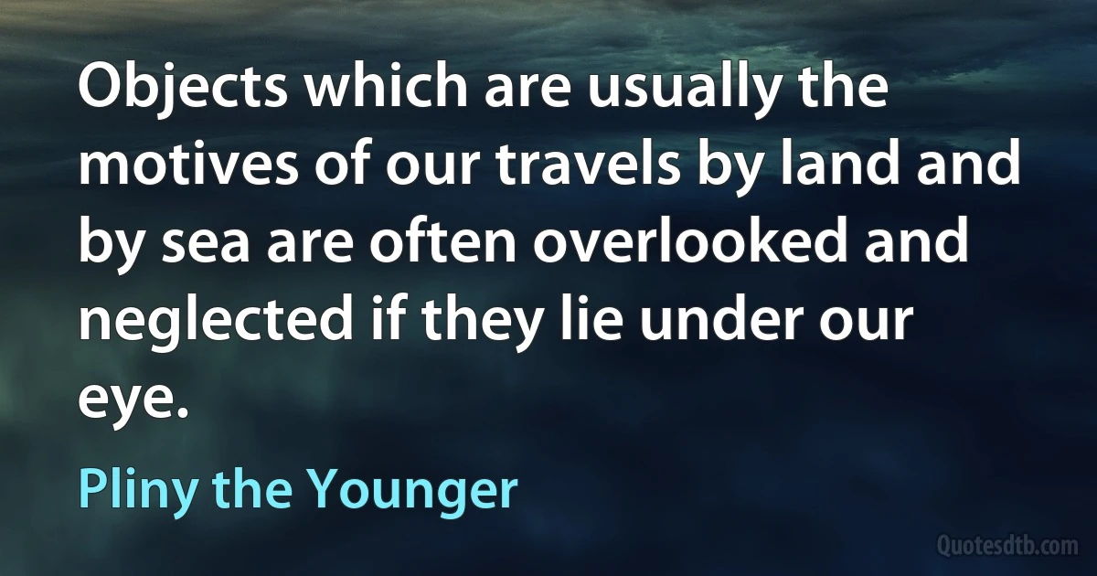 Objects which are usually the motives of our travels by land and by sea are often overlooked and neglected if they lie under our eye. (Pliny the Younger)