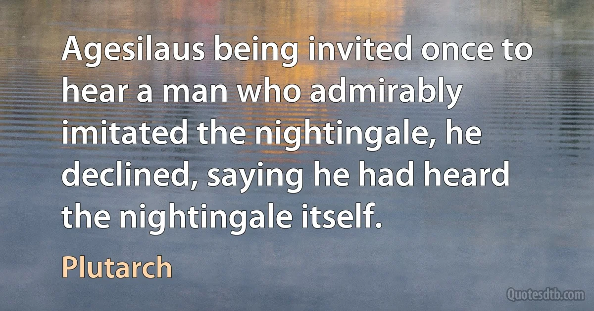 Agesilaus being invited once to hear a man who admirably imitated the nightingale, he declined, saying he had heard the nightingale itself. (Plutarch)