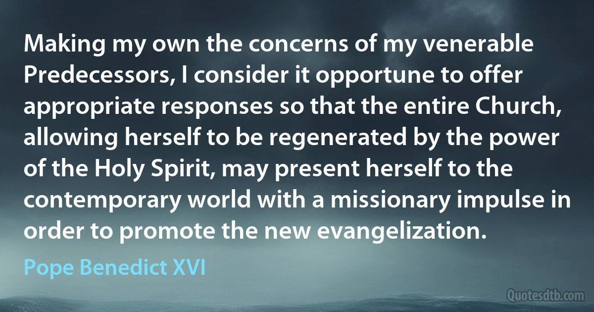 Making my own the concerns of my venerable Predecessors, I consider it opportune to offer appropriate responses so that the entire Church, allowing herself to be regenerated by the power of the Holy Spirit, may present herself to the contemporary world with a missionary impulse in order to promote the new evangelization. (Pope Benedict XVI)