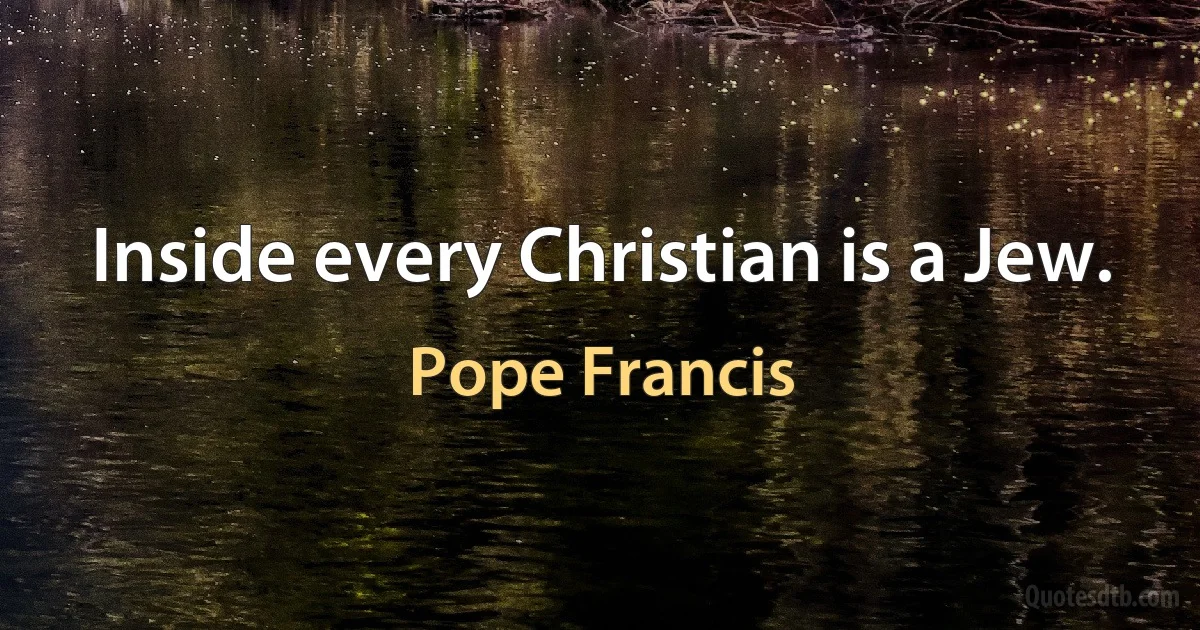 Inside every Christian is a Jew. (Pope Francis)