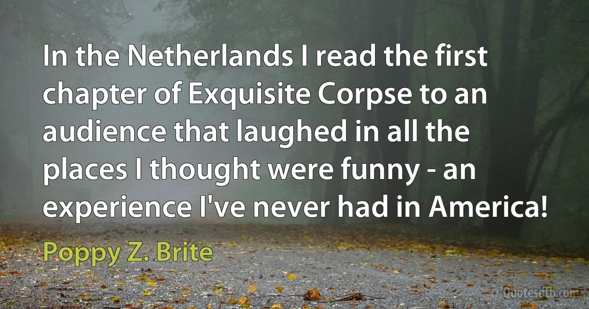 In the Netherlands I read the first chapter of Exquisite Corpse to an audience that laughed in all the places I thought were funny - an experience I've never had in America! (Poppy Z. Brite)