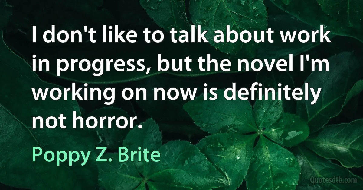 I don't like to talk about work in progress, but the novel I'm working on now is definitely not horror. (Poppy Z. Brite)