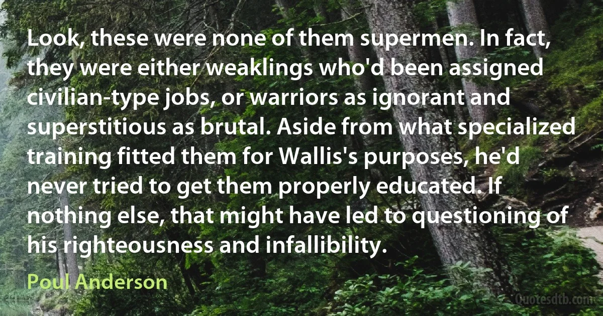 Look, these were none of them supermen. In fact, they were either weaklings who'd been assigned civilian-type jobs, or warriors as ignorant and superstitious as brutal. Aside from what specialized training fitted them for Wallis's purposes, he'd never tried to get them properly educated. If nothing else, that might have led to questioning of his righteousness and infallibility. (Poul Anderson)